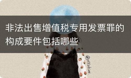 非法出售增值税专用发票罪的构成要件包括哪些
