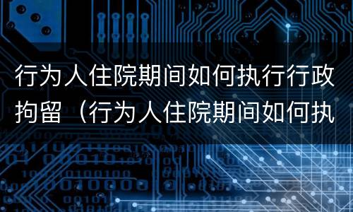 行为人住院期间如何执行行政拘留（行为人住院期间如何执行行政拘留）