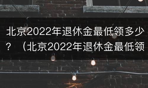 北京2022年退休金最低领多少？（北京2022年退休金最低领多少钱）