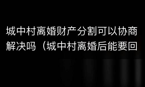 城中村离婚财产分割可以协商解决吗（城中村离婚后能要回分的财产吗）