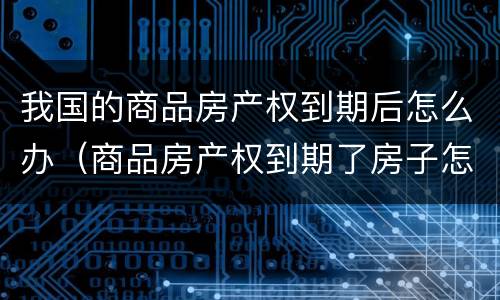 我国的商品房产权到期后怎么办（商品房产权到期了房子怎么办）