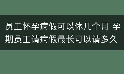 员工怀孕病假可以休几个月 孕期员工请病假最长可以请多久