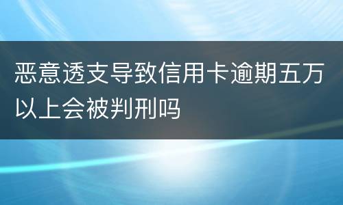 恶意透支导致信用卡逾期五万以上会被判刑吗