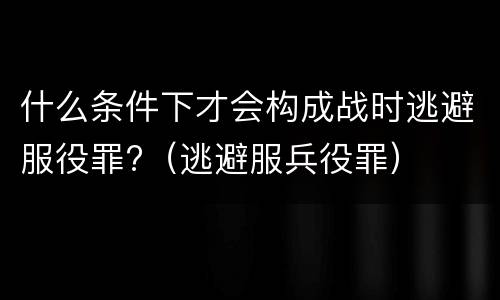 什么条件下才会构成战时逃避服役罪?（逃避服兵役罪）