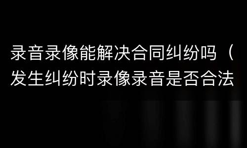 录音录像能解决合同纠纷吗（发生纠纷时录像录音是否合法）