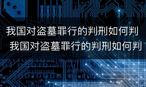 我国对盗墓罪行的判刑如何判 我国对盗墓罪行的判刑如何判的