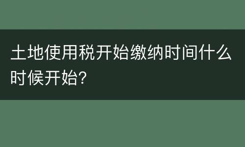土地使用税开始缴纳时间什么时候开始？