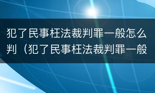 犯了民事枉法裁判罪一般怎么判（犯了民事枉法裁判罪一般怎么判定）