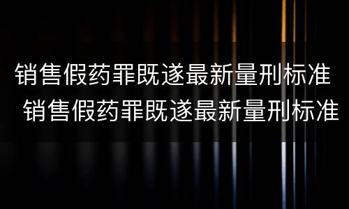 销售假药罪既遂最新量刑标准 销售假药罪既遂最新量刑标准是多少