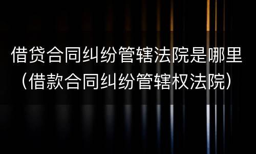 借贷合同纠纷管辖法院是哪里（借款合同纠纷管辖权法院）