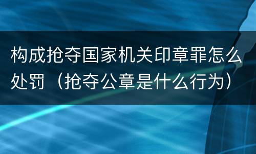构成抢夺国家机关印章罪怎么处罚（抢夺公章是什么行为）