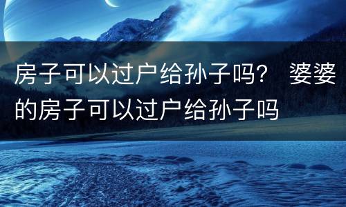 房子可以过户给孙子吗？ 婆婆的房子可以过户给孙子吗
