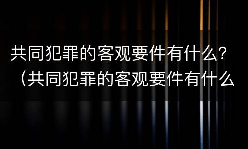 共同犯罪的客观要件有什么？（共同犯罪的客观要件有什么特征）