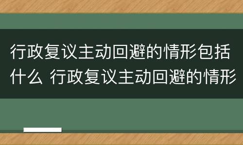 行政复议主动回避的情形包括什么 行政复议主动回避的情形包括什么和什么