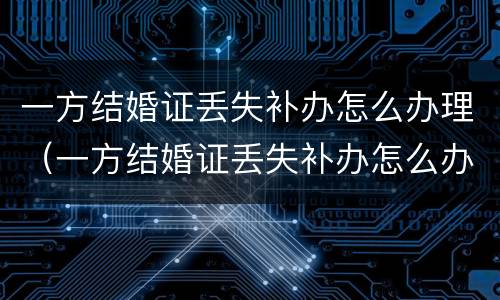 一方结婚证丢失补办怎么办理（一方结婚证丢失补办怎么办理离婚手续）
