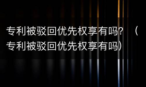 专利被驳回优先权享有吗？（专利被驳回优先权享有吗）