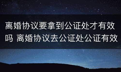离婚协议要拿到公证处才有效吗 离婚协议去公证处公证有效吗