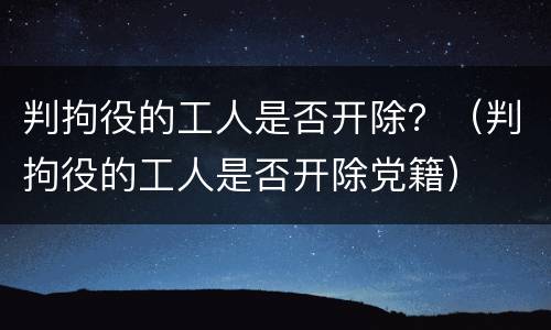 判拘役的工人是否开除？（判拘役的工人是否开除党籍）