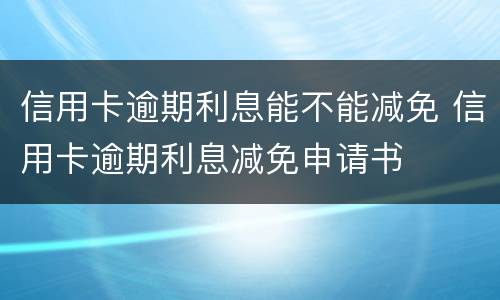 信用卡逾期利息能不能减免 信用卡逾期利息减免申请书