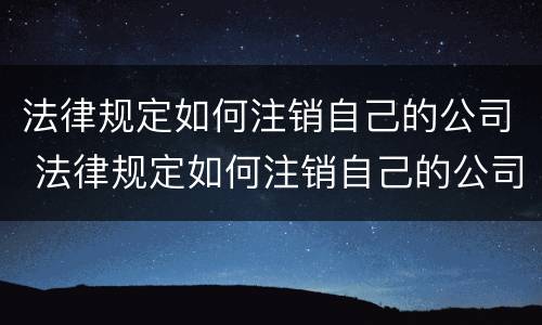 法律规定如何注销自己的公司 法律规定如何注销自己的公司法人