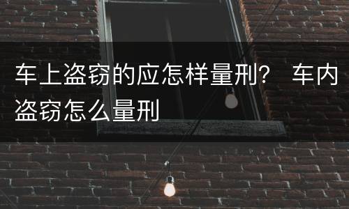 车上盗窃的应怎样量刑？ 车内盗窃怎么量刑