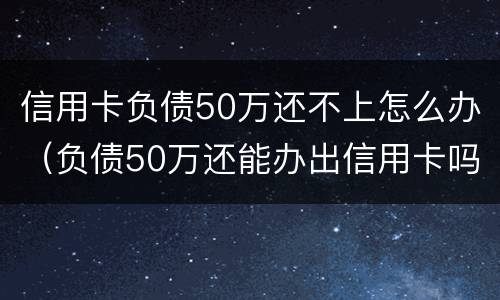 信用卡负债50万还不上怎么办（负债50万还能办出信用卡吗）