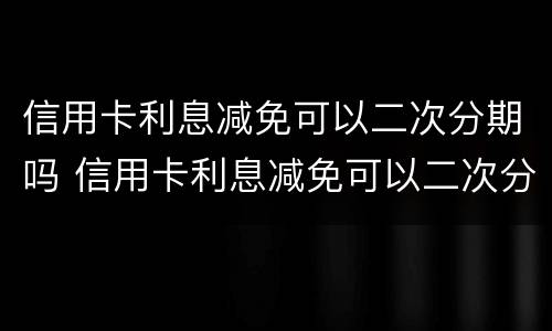 信用卡利息减免可以二次分期吗 信用卡利息减免可以二次分期吗怎么办