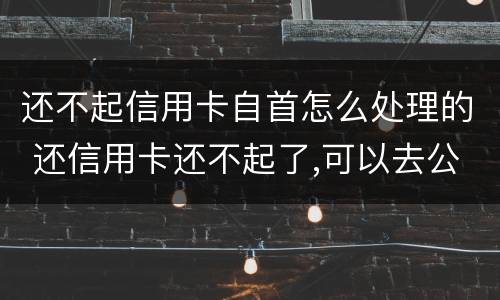 还不起信用卡自首怎么处理的 还信用卡还不起了,可以去公安局自首不