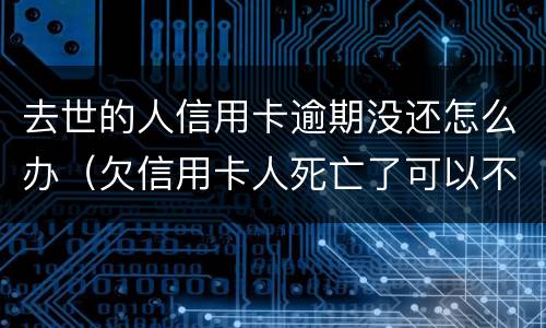 去世的人信用卡逾期没还怎么办（欠信用卡人死亡了可以不还吗）