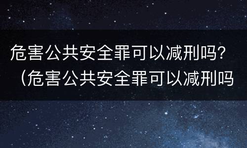 危害公共安全罪可以减刑吗？（危害公共安全罪可以减刑吗）