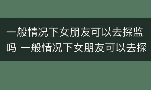 一般情况下女朋友可以去探监吗 一般情况下女朋友可以去探监吗