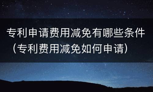 专利申请费用减免有哪些条件（专利费用减免如何申请）