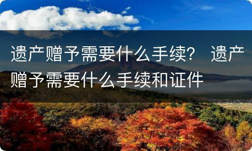 遗产赠予需要什么手续？ 遗产赠予需要什么手续和证件