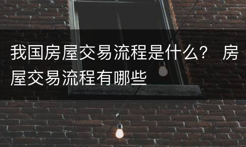 我国房屋交易流程是什么？ 房屋交易流程有哪些