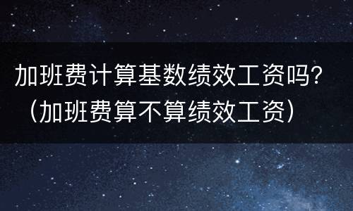 加班费计算基数绩效工资吗？（加班费算不算绩效工资）