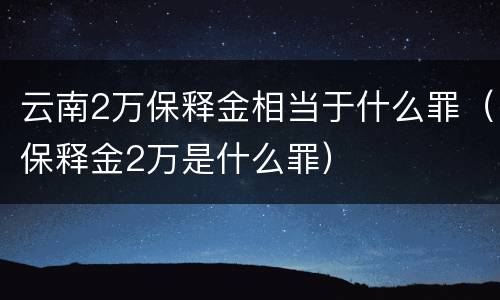 云南2万保释金相当于什么罪（保释金2万是什么罪）
