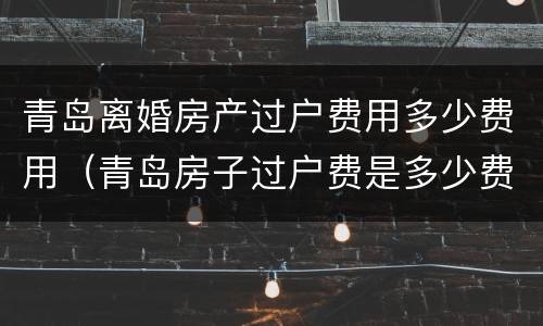 青岛离婚房产过户费用多少费用（青岛房子过户费是多少费用）