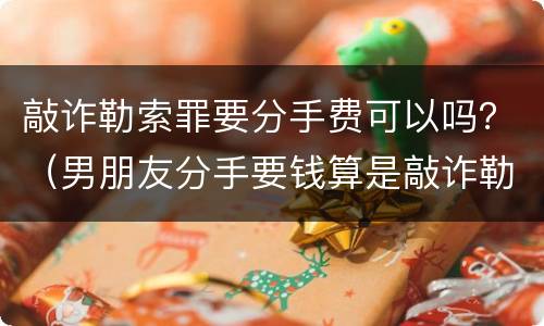 敲诈勒索罪要分手费可以吗？（男朋友分手要钱算是敲诈勒索吗）
