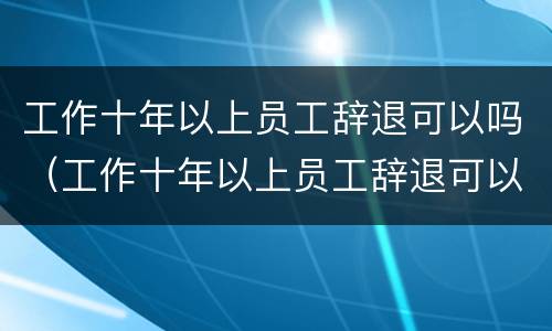 工作十年以上员工辞退可以吗（工作十年以上员工辞退可以吗）