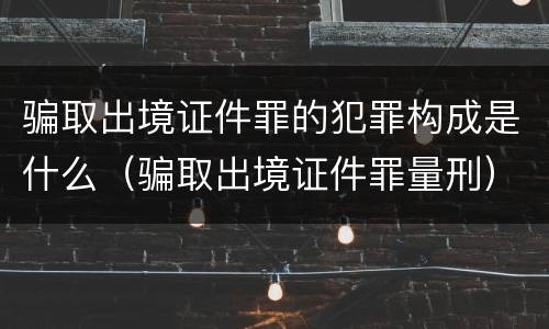 骗取出境证件罪的犯罪构成是什么（骗取出境证件罪量刑）