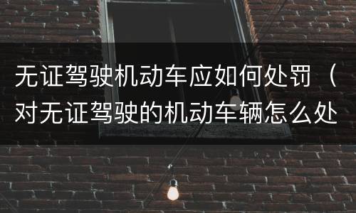 无证驾驶机动车应如何处罚（对无证驾驶的机动车辆怎么处罚）