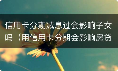 信用卡分期减息过会影响子女吗（用信用卡分期会影响房贷）