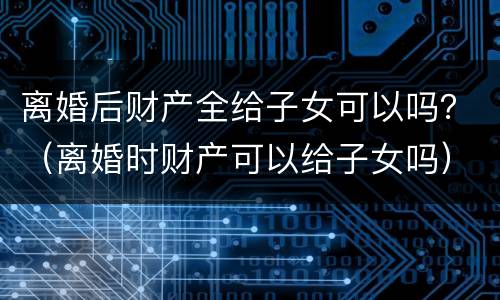 离婚后财产全给子女可以吗？（离婚时财产可以给子女吗）