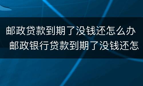 邮政贷款到期了没钱还怎么办 邮政银行贷款到期了没钱还怎么办