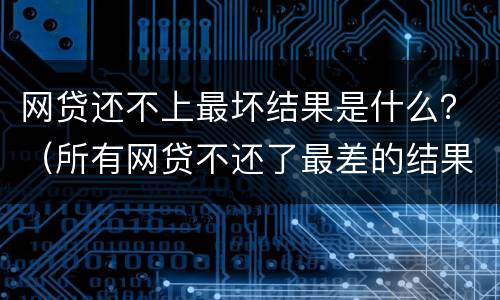 网贷还不上最坏结果是什么？（所有网贷不还了最差的结果是什么）