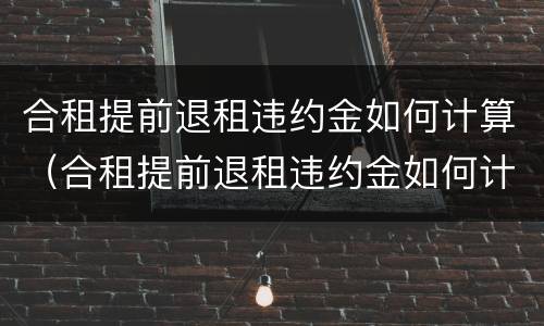 合租提前退租违约金如何计算（合租提前退租违约金如何计算的）