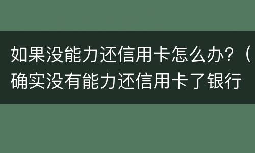 如果没能力还信用卡怎么办?（确实没有能力还信用卡了银行怎么处理）
