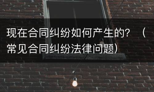 现在合同纠纷如何产生的？（常见合同纠纷法律问题）