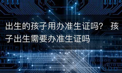 出生的孩子用办准生证吗？ 孩子出生需要办准生证吗