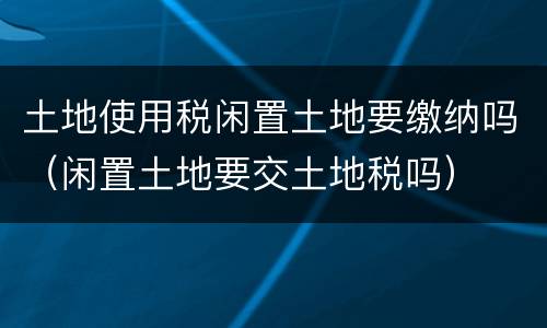 土地使用税闲置土地要缴纳吗（闲置土地要交土地税吗）